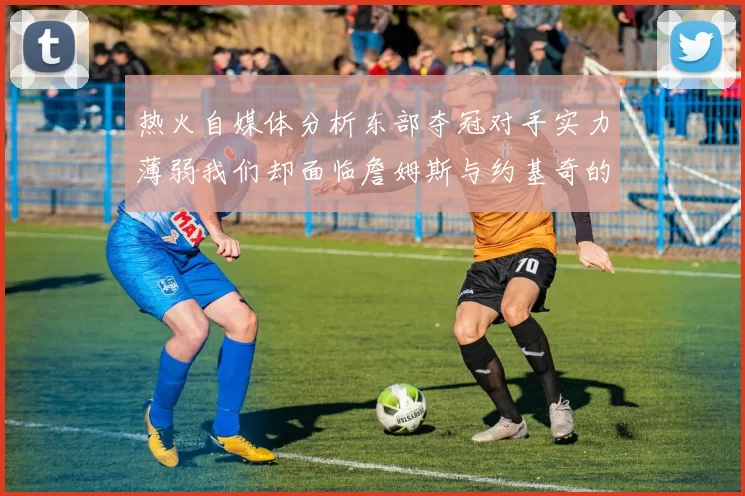 热火自媒体分析东部夺冠对手实力薄弱我们却面临詹姆斯与约基奇的挑战