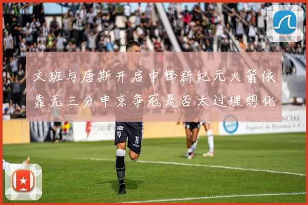 文班与唐斯开启中锋新纪元火箭依靠无三分申京争冠是否太过理想化