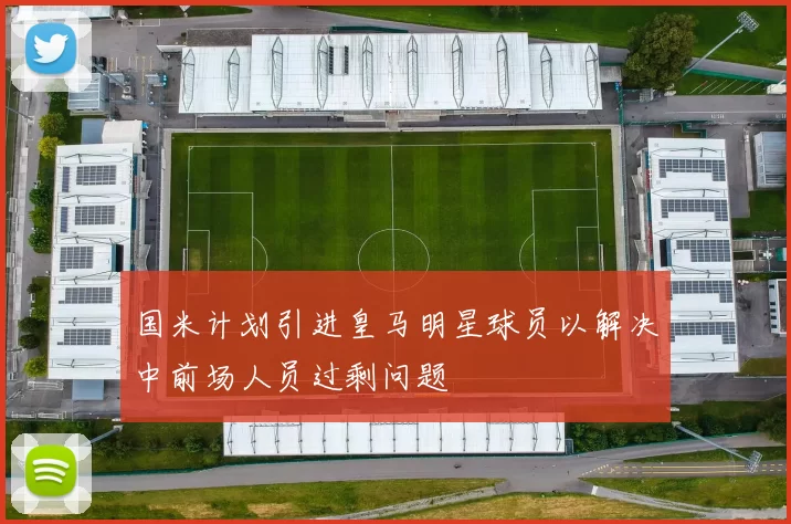 国米计划引进皇马明星球员以解决中前场人员过剩问题