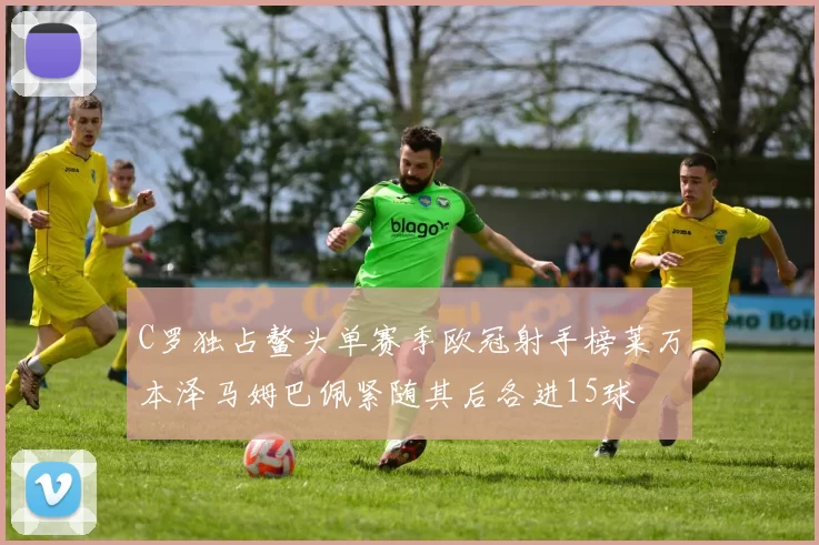C罗独占鳌头单赛季欧冠射手榜莱万本泽马姆巴佩紧随其后各进15球