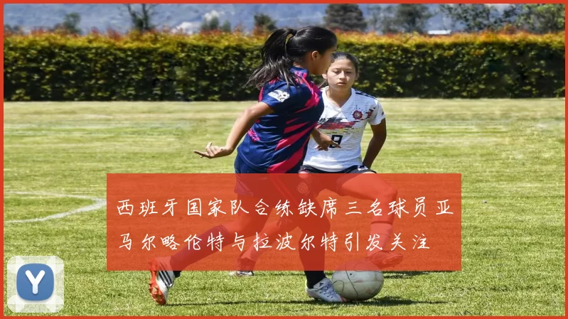 西班牙国家队合练缺席三名球员亚马尔略伦特与拉波尔特引发关注