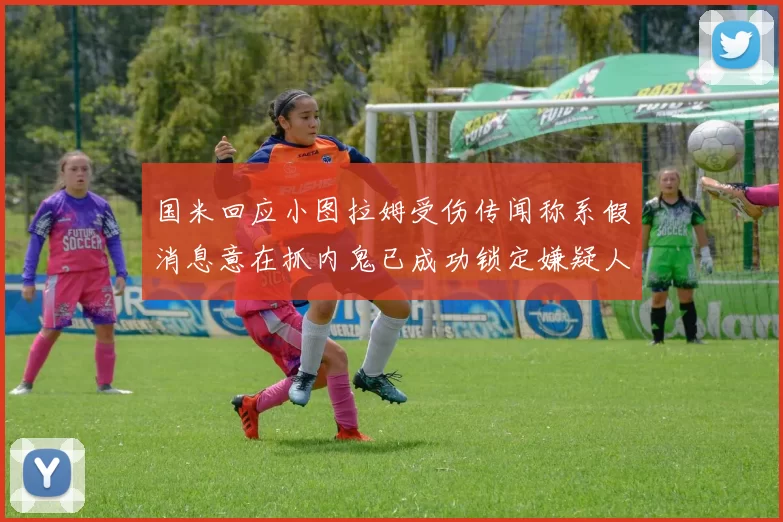 国米回应小图拉姆受伤传闻称系假消息意在抓内鬼已成功锁定嫌疑人