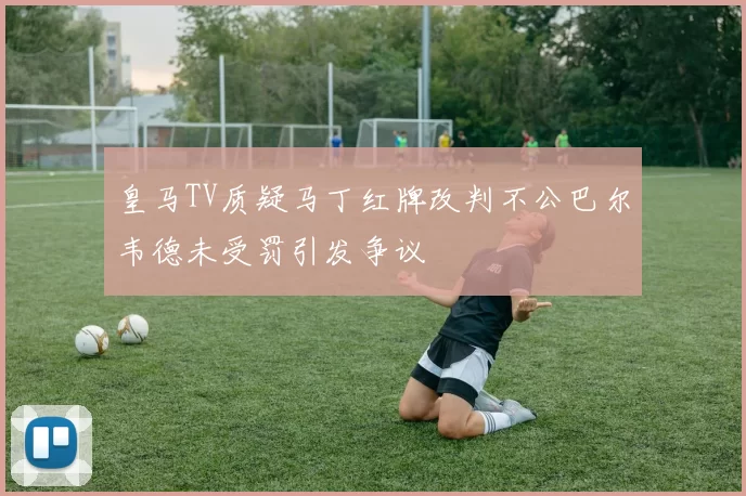 皇马TV质疑马丁红牌改判不公巴尔韦德未受罚引发争议