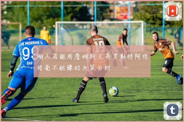 湖人若能用詹姆斯交易贾勒特阿伦将毫不犹豫的决策分析
