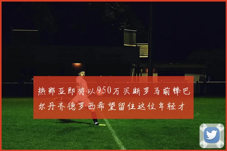 热那亚即将以950万买断罗马前锋巴尔丹齐德罗西希望留住这位年轻才俊