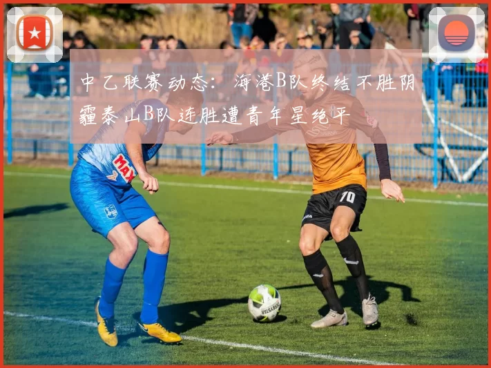 中乙联赛动态：海港B队终结不胜阴霾泰山B队连胜遭青年星绝平