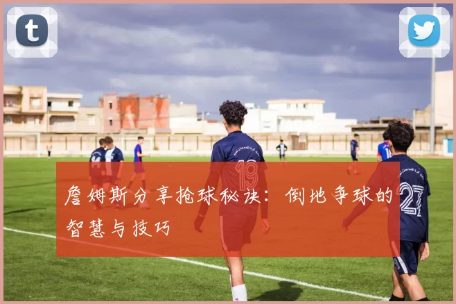 詹姆斯分享抢球秘诀：倒地争球的智慧与技巧