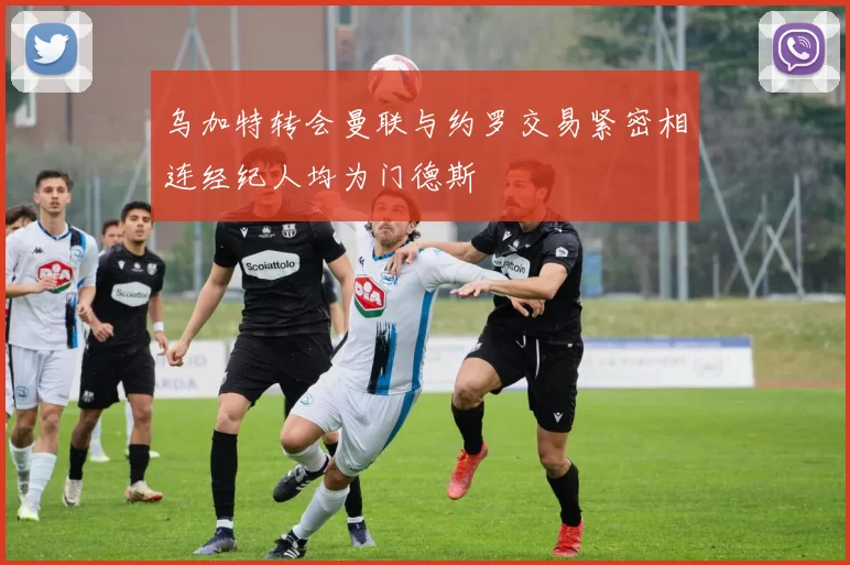 乌加特转会曼联与约罗交易紧密相连经纪人均为门德斯