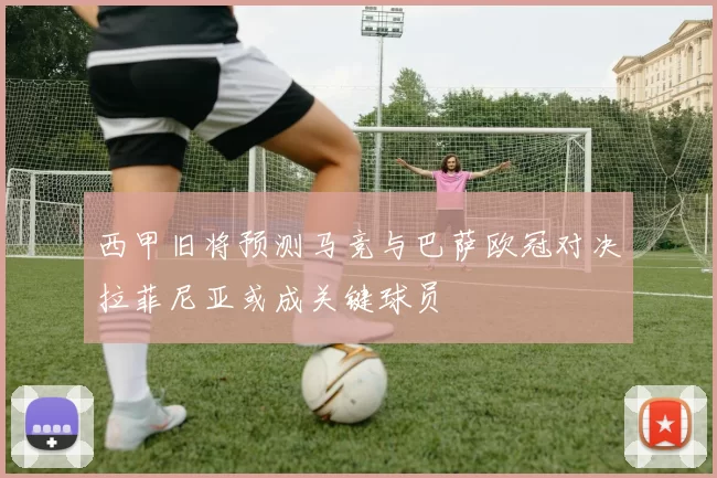 西甲旧将预测马竞与巴萨欧冠对决拉菲尼亚或成关键球员