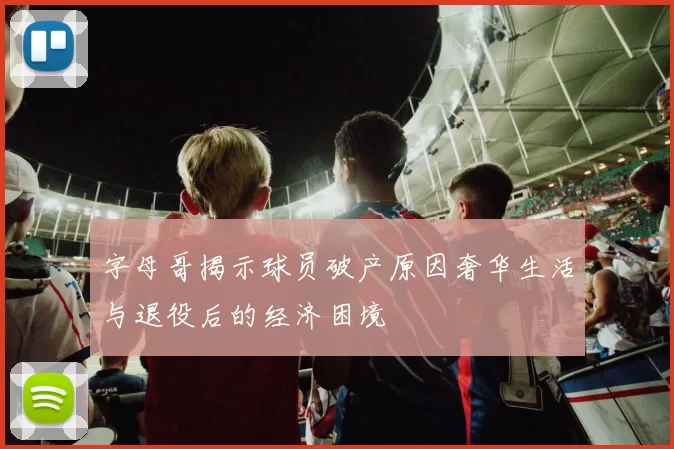 字母哥揭示球员破产原因奢华生活与退役后的经济困境