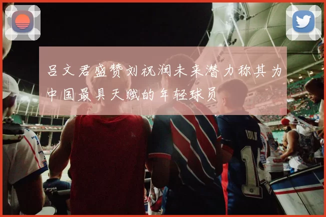 吕文君盛赞刘祝润未来潜力称其为中国最具天赋的年轻球员