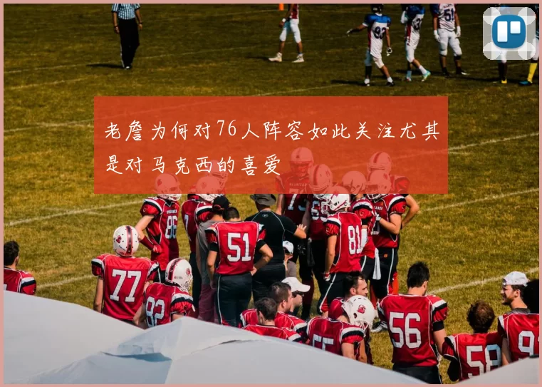 老詹为何对76人阵容如此关注尤其是对马克西的喜爱