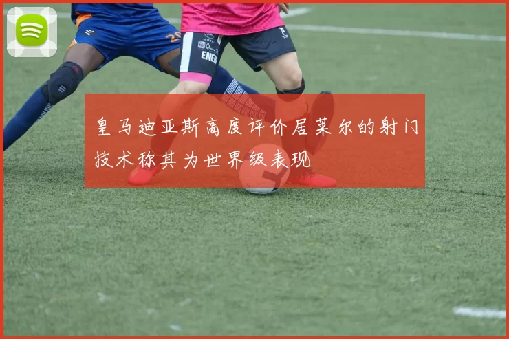 皇马迪亚斯高度评价居莱尔的射门技术称其为世界级表现