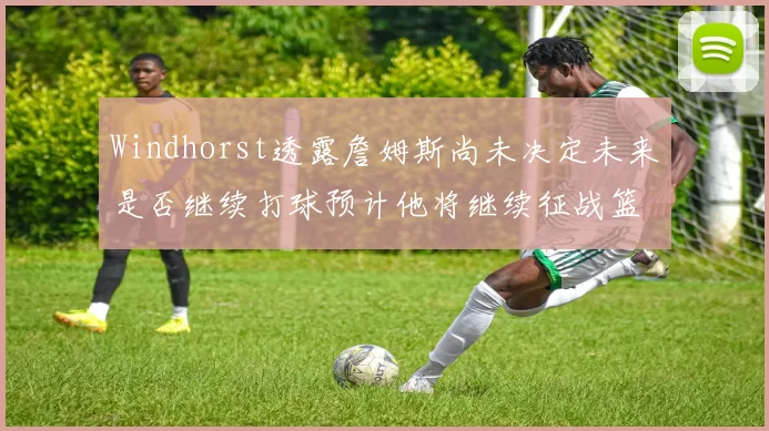 Windhorst透露詹姆斯尚未决定未来是否继续打球预计他将继续征战篮球赛场