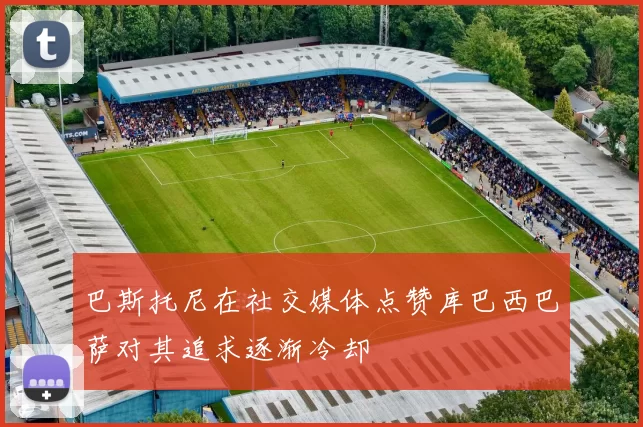 巴斯托尼在社交媒体点赞库巴西巴萨对其追求逐渐冷却