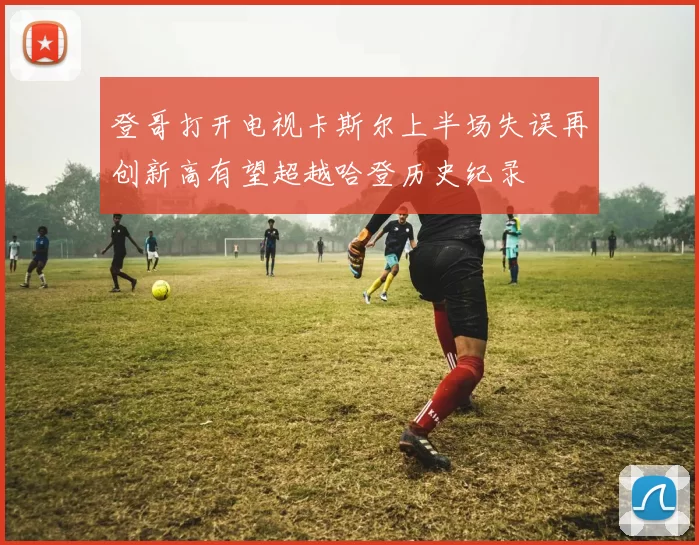 登哥打开电视卡斯尔上半场失误再创新高有望超越哈登历史纪录