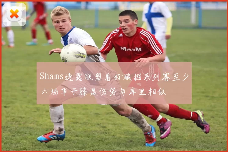 Shams透露联盟看好狼掘系列赛至少六场华子膝盖伤势与库里相似