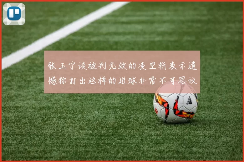 张玉宁谈被判无效的凌空斩表示遗憾称打出这样的进球非常不可思议