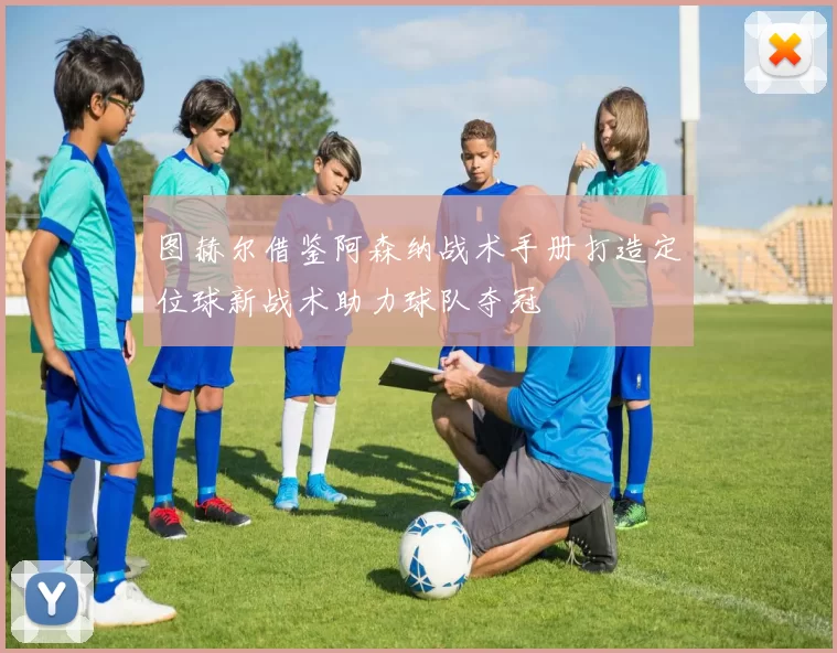 图赫尔借鉴阿森纳战术手册打造定位球新战术助力球队夺冠