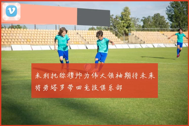 米利托称穆帅为伟大领袖期待未来将劳塔罗带回竞技俱乐部