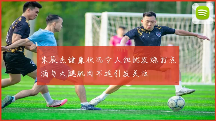 朱辰杰健康状况令人担忧发烧打点滴与大腿肌肉不适引发关注