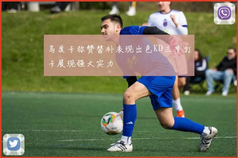 乌度卡称赞替补表现出色KD三节打卡展现强大实力