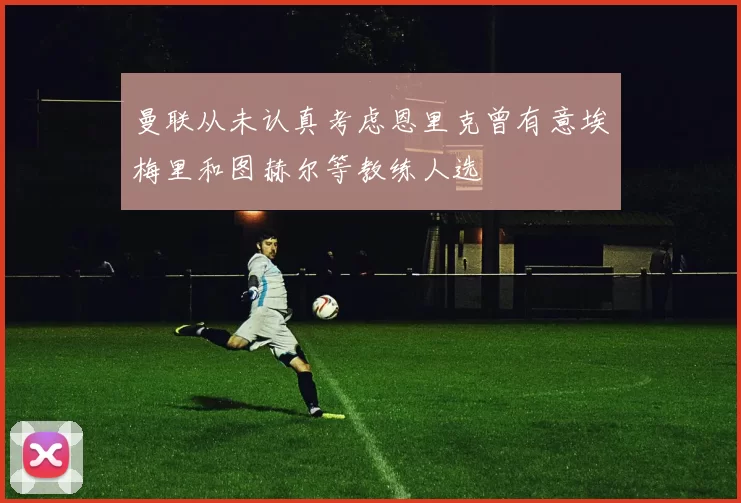 曼联从未认真考虑恩里克曾有意埃梅里和图赫尔等教练人选