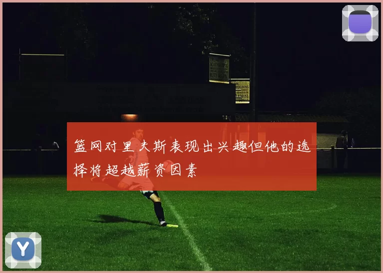 篮网对里夫斯表现出兴趣但他的选择将超越薪资因素