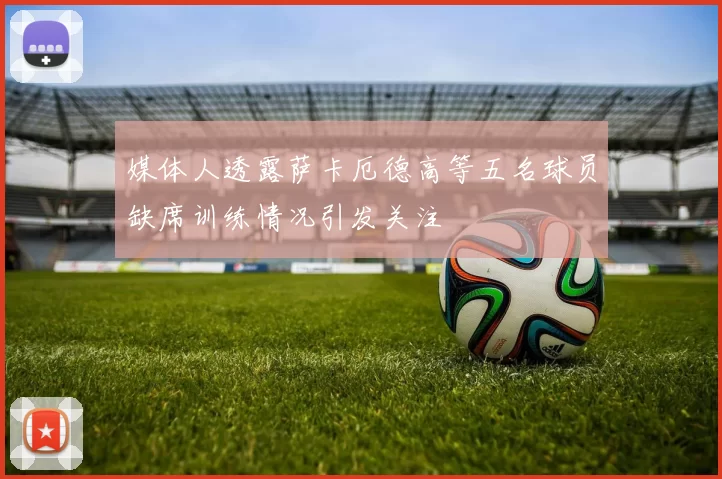 媒体人透露萨卡厄德高等五名球员缺席训练情况引发关注