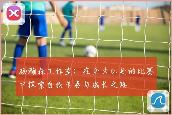 杨瀚森工作室：在全力以赴的比赛中探索自我节奏与成长之路