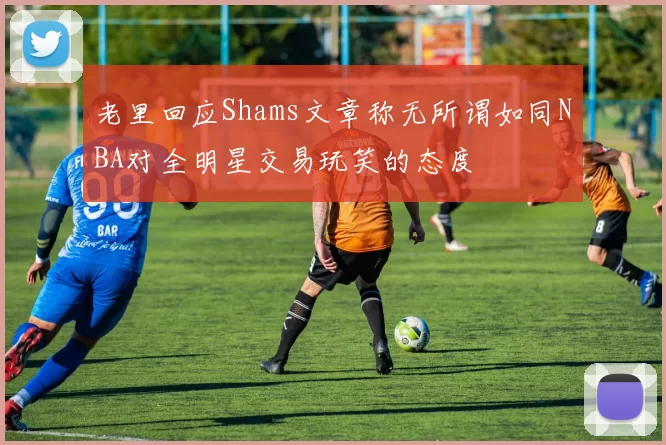 老里回应Shams文章称无所谓如同NBA对全明星交易玩笑的态度