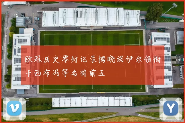 欧冠历史零封记录揭晓诺伊尔领衔卡西布冯等名将前五